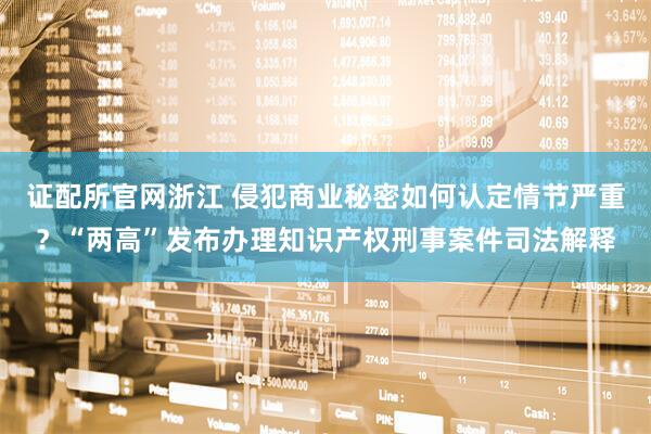 证配所官网浙江 侵犯商业秘密如何认定情节严重？“两高”发布办理知识产权刑事案件司法解释