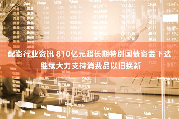 配资行业资讯 810亿元超长期特别国债资金下达 继续大力支持消费品以旧换新
