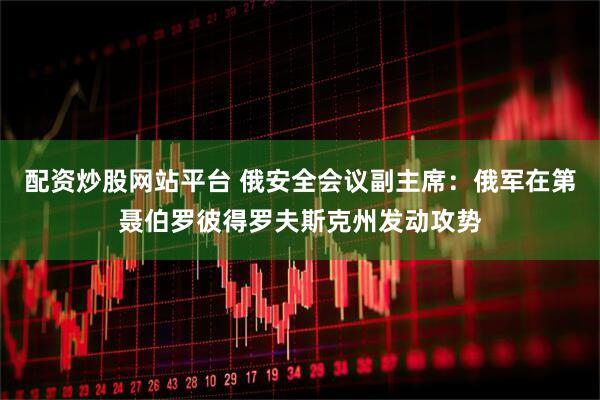 配资炒股网站平台 俄安全会议副主席：俄军在第聂伯罗彼得罗夫斯克州发动攻势