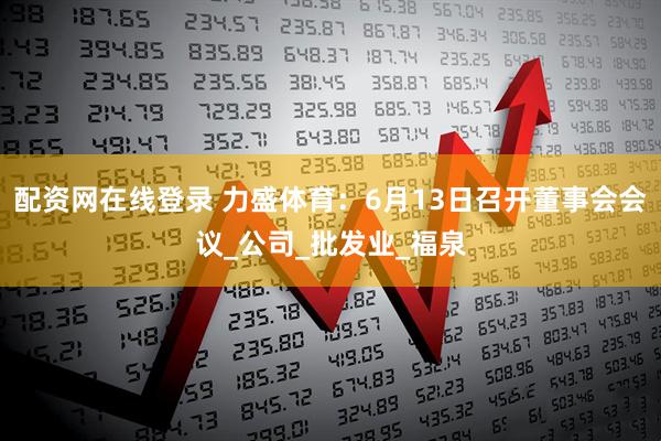 配资网在线登录 力盛体育：6月13日召开董事会会议_公司_批发业_福泉