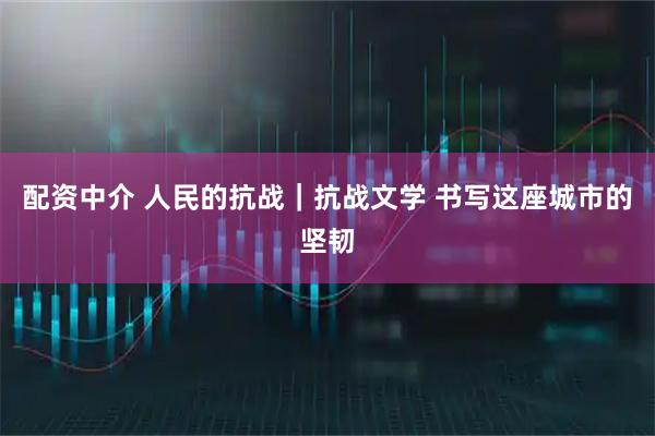 配资中介 人民的抗战｜抗战文学 书写这座城市的坚韧