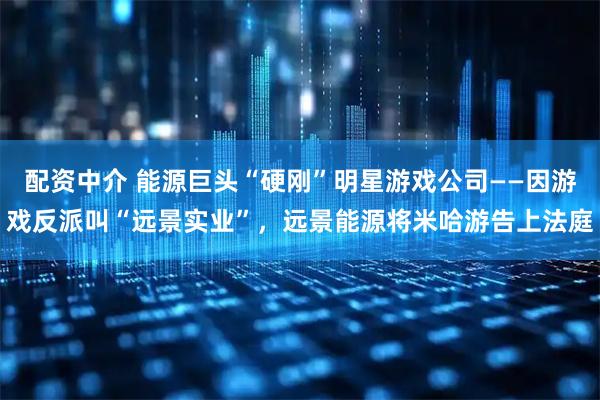 配资中介 能源巨头“硬刚”明星游戏公司——因游戏反派叫“远景实业”，远景能源将米哈游告上法庭