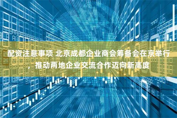 配资注意事项 北京成都企业商会筹备会在京举行，推动两地企业交流合作迈向新高度