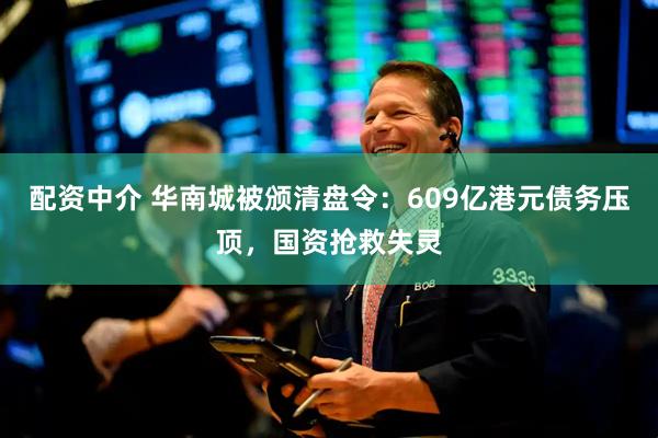 配资中介 华南城被颁清盘令：609亿港元债务压顶，国资抢救失灵