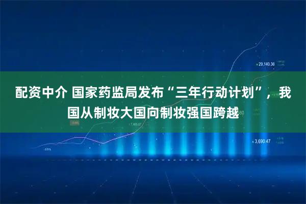 配资中介 国家药监局发布“三年行动计划”，我国从制妆大国向制妆强国跨越